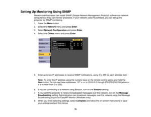 Page 70Setting Up Monitoring Using SNMP
Network administrators can install SNMP (Simple Network Management Protocol) software on network
computers so they can monitor projectors. If your network uses this software, you can set up the
projector for SNMP monitoring.
1. Press theMenubutton.
2. Select the Networkmenu and press Enter.
3. Select Network Configuration and pressEnter.
4. Select the Othersmenu and press Enter.
5. Enter up to two IP addresses to receive SNMP notifications, using 0 to 255 for each address...