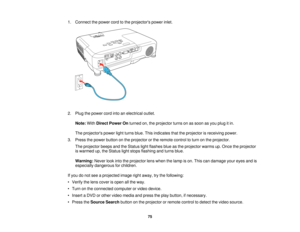 Page 751. Connect the power cord to the projectors power inlet.
2. Plug the power cord into an electrical outlet.
Note: WithDirect Power On turned on, the projector turns on as soon as you plug it in.
The projectors power light turns blue. This indicates that the projector is receiving power.
3. Press the power button on the projector or the remote control to turn on the projector. The projector beeps and the Status light flashes blue as the projector warms up. Once the projector
is warmed up, the Status light...