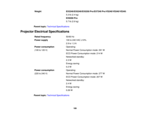 Page 189Weight
EX3240/EX5240/EX5250 Pro/EX7240 Pro/VS240/VS340/VS345:
5.3 lb (2.4 kg)
EX9200 Pro:
5.7 lb (2.6 kg)
Parent topic: Technical Specifications
Projector Electrical Specifications Rated frequency 50/60 Hz
Power supply 100 to 240 VAC ±10%
2.9 to 1.3 A
Power consumption Operating:
(100 to 120 V) Normal Power Consumption mode: 291 W
ECO Power Consumption mode: 214 W
Networked standby:
2.3 W
Energy saving:
0.2 W
Power consumption Operating:
(220 to 240 V) Normal Power Consumption mode: 277 W
ECO Power...