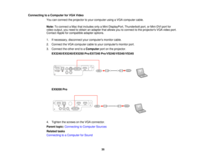 Page 35Connecting to a Computer for VGA Video
You can connect the projector to your computer using a VGA computer cable.
Note:To connect a Mac that includes only a Mini DisplayPort, Thunderbolt port, or Mini-DVI port for
video output, you need to obtain an adapter that allows you to connect to the projectors VGA video port.
Contact Apple for compatible adapter options.
1. If necessary, disconnect your computers monitor cable.
2. Connect the VGA computer cable to your computers monitor port.
3. Connect the other...