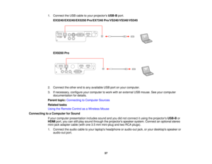 Page 371. Connect the USB cable to your projectors
USB-Bport.
EX3240/EX5240/EX5250 Pro/EX7240 Pro/VS240/VS340/VS345
EX9200 Pro
2. Connect the other end to any available USB port on your computer.
3. If necessary, configure your computer to work with an external USB mouse. See your computer documentation for details.
Parent topic: Connecting to Computer Sources
Related tasks
Using the Remote Control as a Wireless Mouse
Connecting to a Computer for Sound If your computer presentation includes sound and you did...