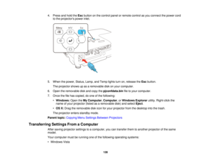 Page 1284. Press and hold the
Escbutton on the control panel or remote control as you connect the power cord
to the projectors power inlet.
5. When the power, Status, Lamp, and Temp lights turn on, release the Escbutton.
The projector shows up as a removable disk on your computer.
6. Open the removable disk and copy the pjconfdata.binfile to your computer.
7. Once the file has copied, do one of the following: •Windows: Open theMy Computer, Computer, orWindows Explorer utility. Right-click the
name of your...