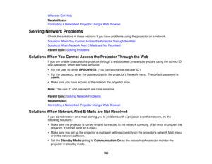 Page 180Where to Get Help
Related tasks
Controlling a Networked Projector Using a Web Browser
Solving Network Problems Check the solutions in these sections if you have problems using the projector on a network.
Solutions When You Cannot Access the Projector Through the Web
Solutions When Network Alert E-Mails are Not Received
Parent topic:Solving Problems
Solutions When You Cannot Access the Projector Through the Web If you are unable to access the projector through a web browser, make sure you are using the...