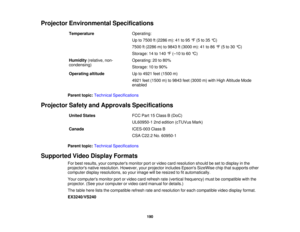 Page 190Projector Environmental Specifications
Temperature Operating:
Up to 7500 ft (2286 m): 41 to 95 °F (5 to 35 °C)
7500 ft (2286 m) to 9843 ft (3000 m): 41 to 86 °F (5 to 30 °C)
Storage: 14 to 140 °F (–10 to 60 °C)
Humidity (relative, non- Operating: 20 to 80%
condensing) Storage: 10 to 90%
Operating altitude Up to 4921 feet (1500 m)
4921 feet (1500 m) to 9843 feet (3000 m) with High Altitude Mode
enabled
Parent topic: Technical Specifications
Projector Safety and Approvals Specifications United States FCC...