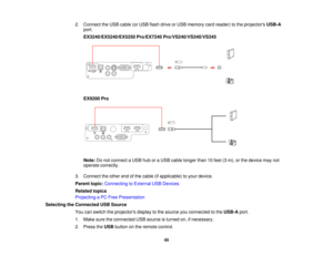 Page 452. Connect the USB cable (or USB flash drive or USB memory card reader) to the projectors
USB-A
port.
EX3240/EX5240/EX5250 Pro/EX7240 Pro/VS240/VS340/VS345
EX9200 Pro
Note: Do not connect a USB hub or a USB cable longer than 10 feet (3 m), or the device may not
operate correctly.
3. Connect the other end of the cable (if applicable) to your device.
Parent topic: Connecting to External USB Devices
Related topics
Projecting a PC Free Presentation
Selecting the Connected USB Source You can switch the...