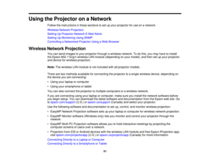 Page 51Using the Projector on a Network
Follow the instructions in these sections to set up your projector for use on a network.
Wireless Network Projection
Setting Up Projector Network E-Mail Alerts
Setting Up Monitoring Using SNMP
Controlling a Networked Projector Using a Web Browser
Wireless Network Projection You can send images to your projector through a wireless network. To do this, you may have to install
the Epson 802.11b/g/n wireless LAN module (depending on your model), and then set up your...