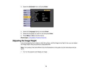 Page 793. Select the
Extendedmenu and press Enter.
4. Select the Languagesetting and press Enter.
5. Select the language you want to use and press Enter.
6. Press MenuorEsc to exit the menus.
Parent topic: Using Basic Projector Features
Adjusting the Image Height If you are projecting from a table or other flat surface, and the image is too high or low, you can adjust
the image height using the projectors adjustable feet.
Note:Your product may look different from the illustrations in this guide, but the...