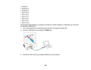 Page 129• Windows 7
• Windows 8.x
• Windows 10
• OS X 10.5.8
• OS X 10.6.x
• OS X 10.7.x
• OS X 10.8.x
• OS X 10.9.x
• OS X 10.10.x
Do not adjust image settings on a projector until after you transfer settings to it. Otherwise, you may have
to repeat your adjustments.
1. Turn off the projector and unplug the power cord from the projectors power inlet.
2. Connect a USB cable to your projectors
USB-Bport.
3. Connect the other end to any available USB port on your computer. 129  