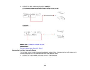 Page 422. Connect the other end to the projectors
Videoport.
EX3240/EX5240/EX5250 Pro/EX7240 Pro/VS240/VS340/VS345
EX9200 Pro
Parent topic: Connecting to Video Sources
Related tasks
Connecting to a Video Source for Sound
Connecting to a Video Source for Sound You can play sound through the projectors speaker system if your video source has audio output ports.
Connect the projector to the video source using an RCA audio cable.
1. Connect the audio cable to your video sources audio-out ports.
42   