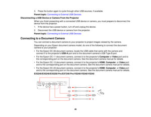 Page 463. Press the button again to cycle through other USB sources, if available.
Parent topic:
Connecting to External USB Devices
Disconnecting a USB Device or Camera From the Projector When you finish presenting with a connected USB device or camera, you must prepare to disconnect the
device from the projector.
1. If the device has a power button, turn off and unplug the device.
2. Disconnect the USB device or camera from the projector.
Parent topic:Connecting to External USB Devices
Connecting to a Document...