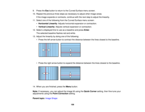 Page 109109
9. Press the
Escbutton to return to the Curved Surface menu screen.
10. Repeat the previous three steps as necessary to adjust other image areas. If the image expands or contracts, continue with the next step to adjust the linearity.
11. Select one of the following from the Curved Surface menu screen: •Horizontal Linearity: Adjusts horizontal expansion or contraction.
• Vertical Linearity: Adjusts vertical expansion or contraction.
12. Select a displayed line to use as a baseline and press Enter.
The...