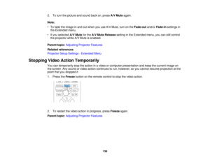 Page 138138
2. To turn the picture and sound back on, press
A/V Muteagain.
Note:
• To fade the image in and out when you use A/V Mute, turn on the Fade-outand/orFade-in settings in
the Extended menu.
• If you selected A/V Mutefor theA/V Mute Release setting in the Extended menu, you can still control
the projector while A/V Mute is enabled.
Parent topic: Adjusting Projector Features
Related references
Projector Setup Settings - Extended Menu
Stopping Video Action Temporarily You can temporarily stop the action...