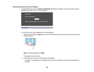 Page 143143
Entering a Password to Use the Projector
If a password is set up and a Power On Protectionpassword is enabled, you see a prompt to enter a
password whenever you turn on the projector.
You must enter the correct password to use the projector.
1. Press and hold down the Numbutton on the remote control while you enter the password using the
numeric buttons.
Note: The default password is 0000.
The password screen closes.
2. If the password is incorrect, the following may happen: • You see a wrong...