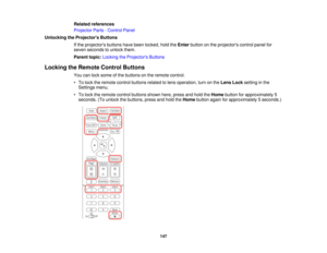 Page 147147
Related references
Projector Parts - Control Panel
Unlocking the Projectors Buttons If the projectors buttons have been locked, hold the Enterbutton on the projectors control panel for
seven seconds to unlock them.
Parent topic: Locking the Projectors Buttons
Locking the Remote Control Buttons You can lock some of the buttons on the remote control.
• To lock the remote control buttons related to lens operation, turn on the Lens Locksetting in the
Settings menu.
• To lock the remote control buttons...