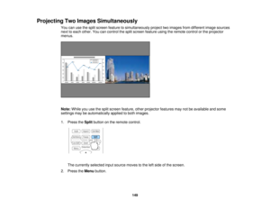 Page 149149
Projecting Two Images Simultaneously
You can use the split screen feature to simultaneously project two images from different image sources
next to each other. You can control the split screen feature using the remote control or the projector
menus.
Note:While you use the split screen feature, other projector features may not be available and some
settings may be automatically applied to both images.
1. Press the Splitbutton on the remote control.
The currently selected input source moves to the left...