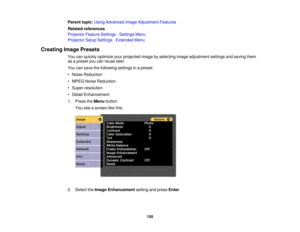Page 155155
Parent topic:
Using Advanced Image Adjustment Features
Related references
Projector Feature Settings - Settings Menu
Projector Setup Settings - Extended Menu
Creating Image Presets You can quickly optimize your projected image by selecting image adjustment settings and saving them
as a preset you can reuse later.
You can save the following settings in a preset:
• Noise Reduction
• MPEG Noise Reduction
• Super-resolution
• Detail Enhancement
1. Press theMenubutton.
You see a screen like this:
2....