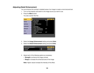 Page 159159
Adjusting Detail Enhancement
You can enhance the contrast in detailed areas of an image to create a more textured look.
1. Turn on the projector and switch to the image source you want to use.
2. Press theMenubutton.
You see a screen like this:
3. Select the Image Enhancement setting and pressEnter.
4. Select the Detail Enhancement setting and pressEnter.
5. Adjust each of the following options as necessary: •Strength to enhance the image contrast
• Range to increase the enhanced area of the image...