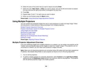 Page 164164
10. Select the area of the screen that you want to adjust and press
Enter.
11. Select the color ( Red,Green, or Blue) you want to adjust, and use the left arrow button to weaken
the color tone and the right arrow button to strengthen the color tone.
12. Press Esc.
13. Repeat steps 10 and 11 for each area you want to adjust.
14. When you are finished, press the Menubutton.
Parent topic: Using Advanced Image Adjustment Features
Using Multiple Projectors You can combine the projected images from two or...