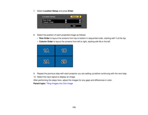 Page 172172
7. Select
Location Setup and pressEnter.
8. Select the position of each projected image as follows: •Row Order to layout the screens from top to bottom in sequential order, starting with 1at the top
• Column Order to layout the screens from left to right, starting with Aon the left
9. Repeat the previous step with each projector you are setting up before continuing with the next step.
10. Select the input signal to display an image.
After performing the steps here, adjust the images for any gaps and...