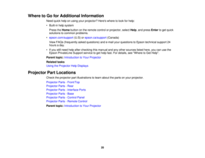Page 2020
Where to Go for Additional Information
Need quick help on using your projector? Heres where to look for help:
• Built-in help systemPress the Homebutton on the remote control or projector, select Help, and pressEnterto get quick
solutions to common problems.
• epson.com/support (U.S) orepson.ca/support (Canada)
View FAQs (frequently asked questions) and e-mail your questions to Epson technical support 24
hours a day.
• If you still need help after checking this manual and any other sources listed...