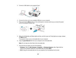 Page 197197
2. Connect a USB cable to your projectors port.
3. Connect the other end to any available USB port on your computer.
4. Press and hold the
Menubutton on the control panel or remote control as you connect the power
cord to the projectors power inlet.
5. When the On/Standby and Status lights are blue, and the Laser and Temp lights are orange, release theMenu button.
The projector shows up as a removable disk on your computer.
6. Copy the pjconfdata.bin file from your computer to the removable disk....
