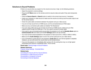 Page 254254
Solutions to Sound Problems
If there is no sound when you expect it or the volume is too low or high, try the following solutions:
• Adjust the projectors volume settings.
• Press theA/V Mutebutton on the remote control to resume video and audio if they were temporarily
stopped.
• Press the Source Search orSearch button to switch to the correct input source, if necessary.
• Check your computer or video source to make sure the volume is turned up and the audio output is set for the correct source.
•...