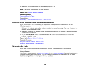 Page 258258
• Make sure you have access to the network the projector is on.
Note:
The user ID and password are case sensitive.
Parent topic: Solving Network Problems
Related concepts
Password Security Types
Related tasks
Controlling a Networked Projector Using a Web Browser
Solutions When Network Alert E-Mails are Not Received If you do not receive an e-mail alerting you to problems with a projector over the network, try the
following solutions:
• Make sure the projector is turned on and connected to the network...
