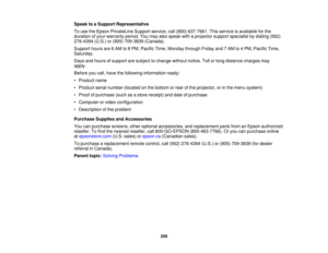 Page 259259
Speak to a Support Representative
To use the Epson PrivateLine Support service, call (800) 637-7661. This service is available for the
duration of your warranty period. You may also speak with a projector support specialist by dialing (562)
276-4394 (U.S.) or (905) 709-3839 (Canada).
Support hours are 6 AM to 8 PM, Pacific Time, Monday through Friday and 7 AM to 4 PM, Pacific Time,
Saturday.
Days and hours of support are subject to change without notice. Toll or long distance charges may
apply....