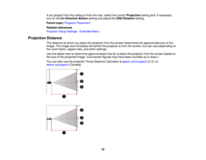 Page 3232
If you project from the ceiling or from the rear, select the correct
Projectionsetting and, if necessary,
turn on the Inv Direction Button setting and adjust theOSD Rotationsetting.
Parent topic: Projector Placement
Related references
Projector Setup Settings - Extended Menu
Projection Distance The distance at which you place the projector from the screen determines the approximate size of the
image. The image size increases the farther the projector is from the screen, but can vary depending on
the...