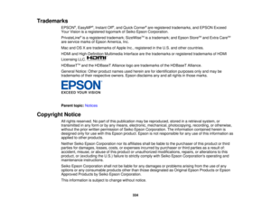 Page 334334
Trademarks
EPSON®
, EasyMP ®
, Instant Off ®
, and Quick Corner ®
are registered trademarks, and EPSON Exceed
Your Vision is a registered logomark of Seiko Epson Corporation.
PrivateLine ®
is a registered trademark; SizeWise TM
is a trademark; and Epson Store SM
and Extra Care SM
are service marks of Epson America, Inc.
Mac and OS X are trademarks of Apple Inc., registered in the U.S. and other countries.
HDMI and High-Definition Multimedia Interface are the trademarks or registered trademarks of...