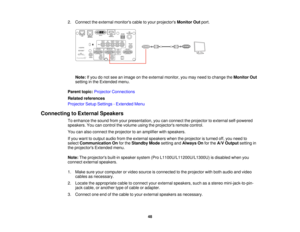 Page 4848
2. Connect the external monitors cable to your projectors
Monitor Outport.
Note: If you do not see an image on the external monitor, you may need to change the Monitor Out
setting in the Extended menu.
Parent topic: Projector Connections
Related references
Projector Setup Settings - Extended Menu
Connecting to External Speakers To enhance the sound from your presentation, you can connect the projector to external self-powered
speakers. You can control the volume using the projectors remote control....