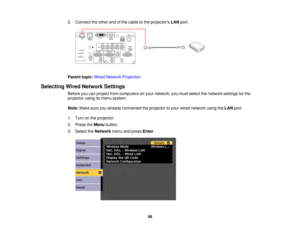 Page 5858
2. Connect the other end of the cable to the projectors
LANport.
Parent topic: Wired Network Projection
Selecting Wired Network Settings Before you can project from computers on your network, you must select the network settings for the
projector using its menu system.
Note:Make sure you already connected the projector to your wired network using the LANport.
1. Turn on the projector.
2. Press the Menubutton.
3. Select the Networkmenu and press Enter.  