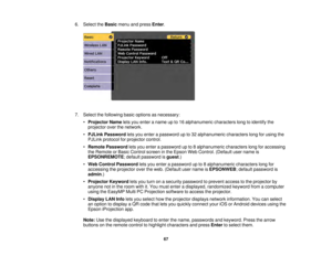 Page 6767
6. Select the
Basicmenu and press Enter.
7. Select the following basic options as necessary: •Projector Name lets you enter a name up to 16 alphanumeric characters long to identify the
projector over the network.
• PJLink Password lets you enter a password up to 32 alphanumeric characters long for using the
PJLink protocol for projector control.
• Remote Password lets you enter a password up to 8 alphanumeric characters long for accessing
the Remote or Basic Control screen in the Epson Web Control....