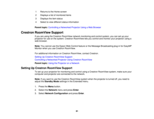Page 8181
1 Returns to the Home screen
2 Displays a list of monitored items
3 Displays the item status
4 Select to view different status information
Parent topic: Controlling a Networked Projector Using a Web Browser
Crestron RoomView Support If you are using the Crestron RoomView network monitoring and control system, you can set up your
projector for use on the system. Crestron RoomView lets you control and monitor your projector using a
web browser.
Note:You cannot use the Epson Web Control feature or the...