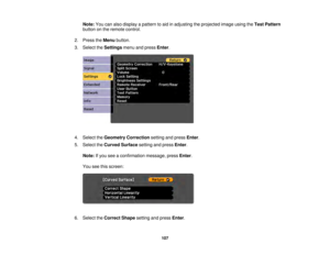 Page 107107
Note:
You can also display a pattern to aid in adjusting the projected image using the Test Pattern
button on the remote control.
2. Press the Menubutton.
3. Select the Settingsmenu and press Enter.
4. Select the Geometry Correction setting and pressEnter.
5. Select the Curved Surface setting and press Enter.
Note: If you see a confirmation message, press Enter.
You see this screen:
6. Select the Correct Shape setting and press Enter. 