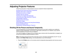 Page 137137
Adjusting Projector Features
Follow the instructions in these sections to use your projectors feature adjustments.
Shutting Off the Picture and Sound Temporarily
Stopping Video Action Temporarily
Zooming Into and Out of Images
Projector Security Features
Projecting Two Images Simultaneously
Using Advanced Image Adjustment Features
Using Multiple Projectors
Enabling Protocol Emulation
Viewing 3D Images
Saving Settings to Memory and Using Saved Settings
Saving a Scheduled Event
Copying Menu Settings...
