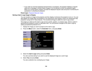 Page 144144
• If you enter an incorrect password several times in succession, the projector displays a request
code and a message to contact Epson Support. Do not attempt to enter the password again.
When you contact Epson Support, provide the displayed request code and proof of ownership for
assistance in unlocking the projector.
Parent topic: Password Security Types
Saving a Users Logo Image to Display You can transfer an image to the projector and then display it whenever the projector turns on. You can
also...