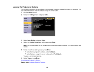 Page 146146
Locking the Projectors Buttons
You can lock the buttons on the projectors control panel to prevent anyone from using the projector. You
can lock all the buttons or all the buttons except the power button.
1. Press theMenubutton.
2. Select the Settingsmenu and press Enter.
3. Select Lock Setting and pressEnter.
4. Select the Control Panel Lock setting and pressEnter.
Note: You can also press the left arrow button on the control panel to display the Control Panel Lock
screen.
5. Select one of these...
