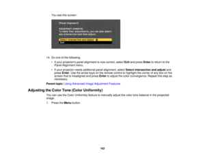 Page 162162
You see this screen:
14. Do one of the following: • If your projectors panel alignment is now correct, select Exitand press Enterto return to the
Panel Alignment menu.
• If your projector needs additional panel alignment, select Select intersection and adjustand
press Enter. Use the arrow keys on the remote control to highlight the corner of any box on the
screen that is misaligned and press Enterto adjust the color convergence. Repeat this step as
necessary.
Parent topic: Using Advanced Image...