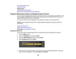 Page 166166
Adjusting the Black Level
Scaling an Image
Related topics
Tiling Images into One Image
Matching Tint and Brightness (Screen Matching)
Projector Identification System for Multiple Projector Control You can operate multiple projectors using one remote control for more elaborate presentations. To do
this, you assign an identification number to each projector and to the remote control. Then you can
operate all the projectors at once or individually.
You can also match the colors displayed by any...