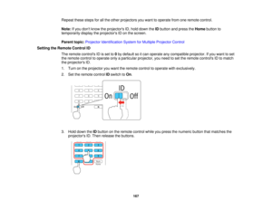 Page 167167
Repeat these steps for all the other projectors you want to operate from one remote control.
Note:
If you dont know the projectors ID, hold down the IDbutton and press the Homebutton to
temporarily display the projectors ID on the screen.
Parent topic: Projector Identification System for Multiple Projector Control
Setting the Remote Control ID The remote controls ID is set to 0by default so it can operate any compatible projector. If you want to set
the remote control to operate only a particular...