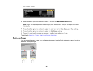 Page 182182
You see this screen:
6. Press the left or right arrow buttons to select a value for the Adjustment Levelsetting.
Note: There are eight adjustment levels ranging from white to black and you can adjust each level
individually.
7. Press the left or right arrow buttons to adjust the color tone for the Red,Green, and Bluesettings.
8. Press the left or right arrow buttons to adjust the Brightnesssetting.
9. Repeat the previous three steps as necessary to adjust each adjustment level.
Parent topic: Matching...