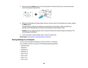 Page 194194
3. Press and hold the
Menubutton on the control panel or remote control as you connect the power
cord to the projectors power inlet.
4. When the On/Standby and Status lights are blue, and the Laser and Temp lights are orange, release theMenu button.
The lights flash to indicate that settings are transferring to the projector. When the lights stop
flashing, the On/Standby light turns blue and the projector enters standby mode.
Caution: Do not unplug the power cord or remove the flash drive while the...