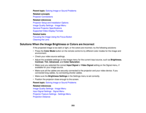 Page 253253
Parent topic:
Solving Image or Sound Problems
Related concepts
Projector Connections
Related references
Projector Setup and Installation Options
Image Quality Settings - Image Menu
General Projector Specifications
Supported Video Display Formats
Related tasks
Focusing the Image Using the Focus Button
Cleaning the Lens
Solutions When the Image Brightness or Colors are Incorrect If the projected image is too dark or light, or the colors are incorrect, try the following solutions:
• Press theColor Mode...