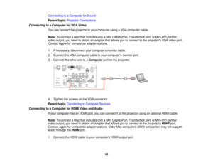 Page 4343
Connecting to a Computer for Sound
Parent topic:
Projector Connections
Connecting to a Computer for VGA Video You can connect the projector to your computer using a VGA computer cable.
Note:To connect a Mac that includes only a Mini DisplayPort, Thunderbolt port, or Mini-DVI port for
video output, you need to obtain an adapter that allows you to connect to the projectors VGA video port.
Contact Apple for compatible adapter options.
1. If necessary, disconnect your computers monitor cable.
2. Connect...