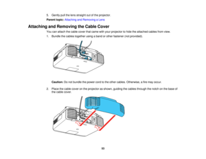 Page 5353
5. Gently pull the lens straight out of the projector.
Parent topic:
Attaching and Removing a Lens
Attaching and Removing the Cable Cover You can attach the cable cover that came with your projector to hide the attached cables from view.
1. Bundle the cables together using a band or other fastener (not provided).
Caution: Do not bundle the power cord to the other cables. Otherwise, a fire may occur.
2. Place the cable cover on the projector as shown, guiding the cables through the notch on the base of...
