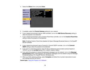 Page 7373
4. Select the
Othersmenu and press Enter.
5. If available, select the Priority Gatewaysetting for your network.
6. If your network environment uses an AMX controller, turn on the AMX Device Discoverysetting to
allow the projector to be detected.
7. If your network environment uses a Crestron RoomView controller, turn on the Crestron RoomView
setting to allow the projector to be detected.
Note: Enabling Crestron RoomView disables the Epson Message Broadcast feature in the EasyMP
Monitor software.
8. If...