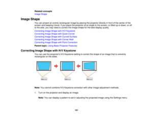 Page 101101
Related concepts
Image Shape
Image Shape You can project an evenly rectangular image by placing the projector directly in front of the center of the
screen and keeping it level. If you place the projector at an angle to the screen, or tilted up or down, or off
to the side, you may need to correct the image shape for the best display quality.
Correcting Image Shape with H/V Keystone
Correcting Image Shape with Quick Corner
Correcting Image Shape with Curved Surface
Correcting Image Shape with Corner...