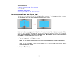 Page 110110
Related references
Projector Feature Settings - Settings Menu
Related tasks
Displaying a Test Pattern
Correcting Image Shape with Point Correction
Correcting Image Shape with Corner Wall You can use the projectors Corner Wall setting to adjust the shape of an image projected on a surface
with right angles, such as a rectangular pillar or the corner of a room.
Note:For the best results, project from the front of the screen onto a right-angled surface and with the
lens in the home position. The image...