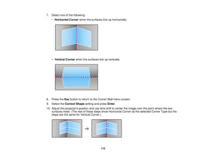 Page 112112
7. Select one of the following:
•Horizontal Corner when the surfaces line up horizontally
• Vertical Corner when the surfaces line up vertically
8. Press the Escbutton to return to the Corner Wall menu screen.
9. Select the Correct Shape setting and press Enter.
10. Adjust the projectors position and use lens shift to center the image over the point where the two surfaces meet. (The rest of these steps show Horizontal Corner as the selected Corner Type but the
steps are the same for Vertical Corner.)...